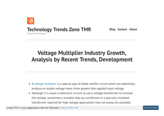 Voltage Multiplier Industry Growth,
Analysis by Recent Trends, Development
A voltage multiplier is a special type of diode recti er circuit which can potentially
produce an output voltage many times greater than applied input voltage.
Although it is usual in electronic circuits to use a voltage transformer to increase
the voltage, sometimes a suitable step-up transformer or a specially insulated
transformer required for high voltage applications may not always be available.
Technology Trends Zone TMR
Future For Everyone
Blog Contact About
Create PDF in your applications with the Pdfcrowd HTML to PDF API PDFCROWD
 