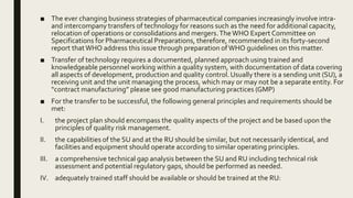 ■ The ever changing business strategies of pharmaceutical companies increasingly involve intra-
and intercompany transfers of technology for reasons such as the need for additional capacity,
relocation of operations or consolidations and mergers.TheWHO Expert Committee on
Specifications for Pharmaceutical Preparations, therefore, recommended in its forty-second
report thatWHO address this issue through preparation ofWHO guidelines on this matter.
■ Transfer of technology requires a documented, planned approach using trained and
knowledgeable personnel working within a quality system, with documentation of data covering
all aspects of development, production and quality control. Usually there is a sending unit (SU), a
receiving unit and the unit managing the process, which may or may not be a separate entity. For
“contract manufacturing” please see good manufacturing practices (GMP)
■ For the transfer to be successful, the following general principles and requirements should be
met:
I. the project plan should encompass the quality aspects of the project and be based upon the
principles of quality risk management.
II. the capabilities of the SU and at the RU should be similar, but not necessarily identical, and
facilities and equipment should operate according to similar operating principles.
III. a comprehensive technical gap analysis between the SU and RU including technical risk
assessment and potential regulatory gaps, should be performed as needed.
IV. adequately trained staff should be available or should be trained at the RU:
 