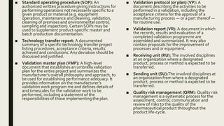 ■ Standard operating procedure (SOP): An
authorized written procedure giving instructions for
performing operations not necessarily specific to a
given product or material (e.g. equipment
operation, maintenance and cleaning, validation,
cleaning of premises and environmental control,
sampling and inspection). Certain SOPs may be
used to supplement product-specific master and
batch production documentation.
■ Technology transfer report: A documented
summary of a specific technology transfer project
listing procedures, acceptance criteria, results
achieved and conclusions. Any deviation should be
discussed and justified.
■ Validation master plan (VMP): A high-level
document that establishes an umbrella validation
plan for the entire project and summarizes the
manufacturer’s overall philosophy and approach, to
be used for establishing performance adequacy. It
provides information on the manufacturer’s
validation work program me and defines details of
and timescales for the validation work to be
performed, including a statement of the
responsibilities of those implementing the plan.
■ Validation protocol (or plan) (VP): A
document describing the activities to be
performed in a validation, including the
acceptance criteria for the approval of a
manufacturing process — or a part thereof —
for routine use.
■ Validation report (VR): A document in which
the records, results and evaluation of a
completed validation programme are
assembled and summarized. It may also
contain proposals for the improvement of
processes and or equipment.
■ Receiving unit (RU): The involved disciplines
at an organization where a designated
product, process or method is expected to be
transferred.
■ Sending unit (SU):The involved disciplines at
an organization from where a designated
product, process or method is expected to be
transferred.
■ Quality risk management (QRM): Quality risk
management is a systematic process for the
assessment, control, communication and
review of risks to the quality of the
pharmaceutical product throughout the
product life-cycle.
 