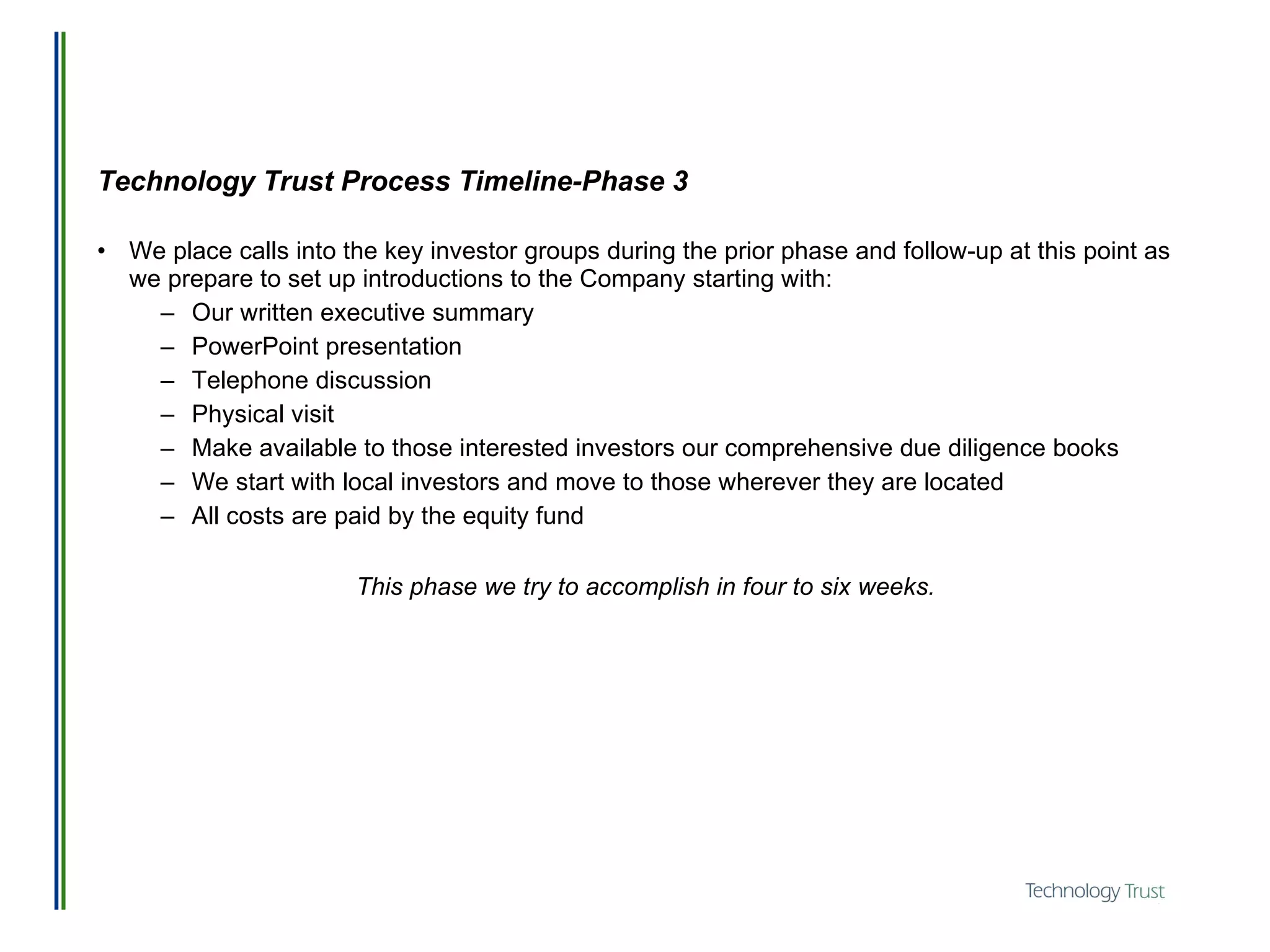 Technology Trust Process Timeline-Phase 3 We place calls into the key investor groups during the prior phase and follow-up at this point as we prepare to set up introductions to the Company starting with:  Our written executive summary PowerPoint presentation Telephone discussion Physical visit Make available to those interested investors our comprehensive due diligence books We start with local investors and move to those wherever they are located All costs are paid by the equity fund This phase we try to accomplish in four to six weeks. 