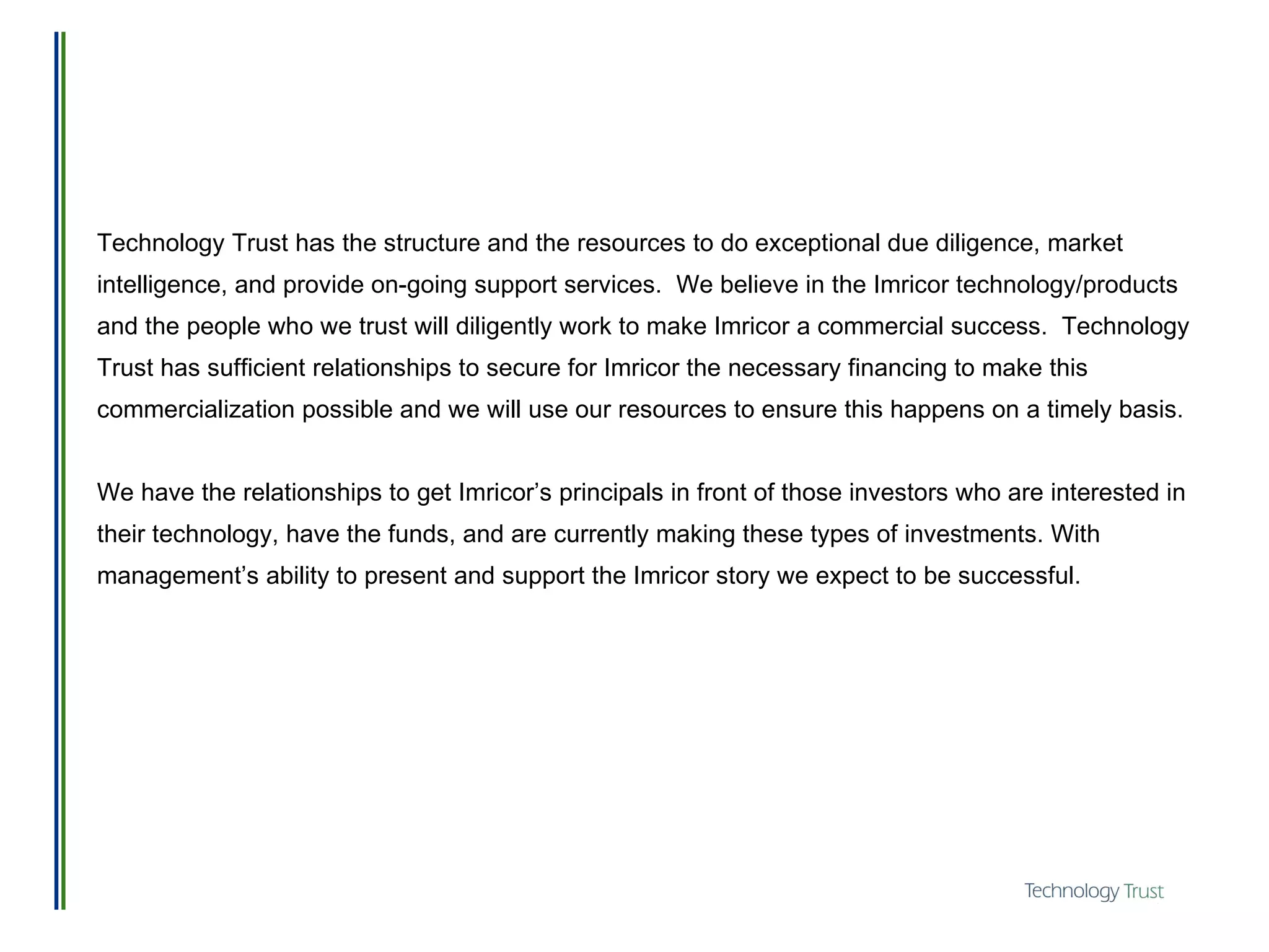 Technology Trust has the structure and the resources to do exceptional due diligence, market intelligence, and provide on-going support services.  We believe in the Imricor technology/products and the people who we trust will diligently work to make Imricor a commercial success.  Technology Trust has sufficient relationships to secure for Imricor the necessary financing to make this commercialization possible and we will use our resources to ensure this happens on a timely basis. We have the relationships to get Imricor’s principals in front of those investors who are interested in their technology, have the funds, and are currently making these types of investments. With management’s ability to present and support the Imricor story we expect to be successful. 
