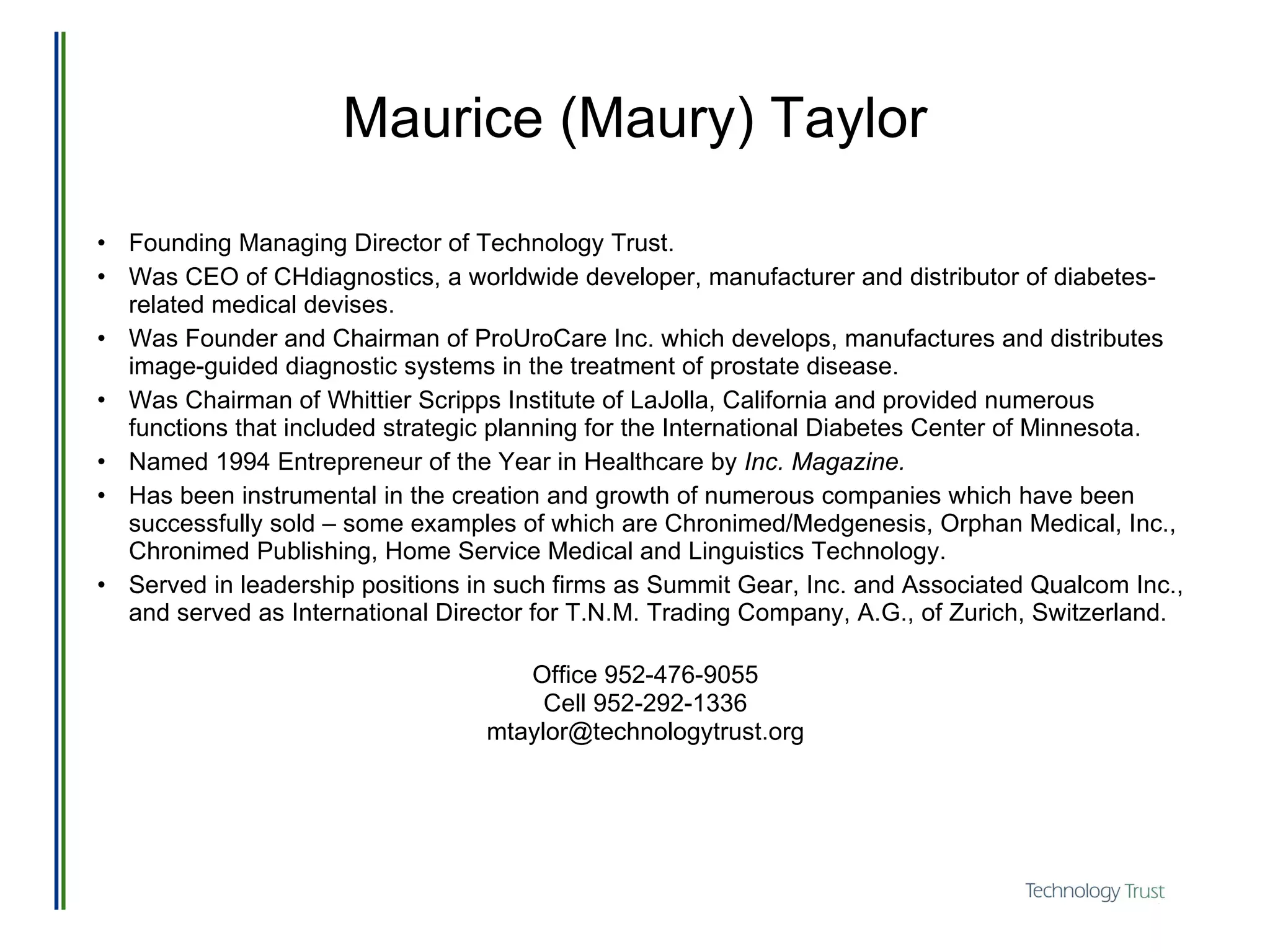 Maurice (Maury) Taylor Founding Managing Director of Technology Trust. Was CEO of CHdiagnostics, a worldwide developer, manufacturer and distributor of diabetes-related medical devises.  Was Founder and Chairman of ProUroCare Inc. which develops, manufactures and distributes image-guided diagnostic systems in the treatment of prostate disease.  Was Chairman of Whittier Scripps Institute of LaJolla, California and provided numerous functions that included strategic planning for the International Diabetes Center of Minnesota.  Named 1994 Entrepreneur of the Year in Healthcare by  Inc. Magazine. Has been instrumental in the creation and growth of numerous companies which have been successfully sold – some examples of which are Chronimed/Medgenesis, Orphan Medical, Inc., Chronimed Publishing, Home Service Medical and Linguistics Technology.  Served in leadership positions in such firms as Summit Gear, Inc. and Associated Qualcom Inc., and served as International Director for T.N.M. Trading Company, A.G., of Zurich, Switzerland. Office 952-476-9055 Cell 952-292-1336 [email_address] 
