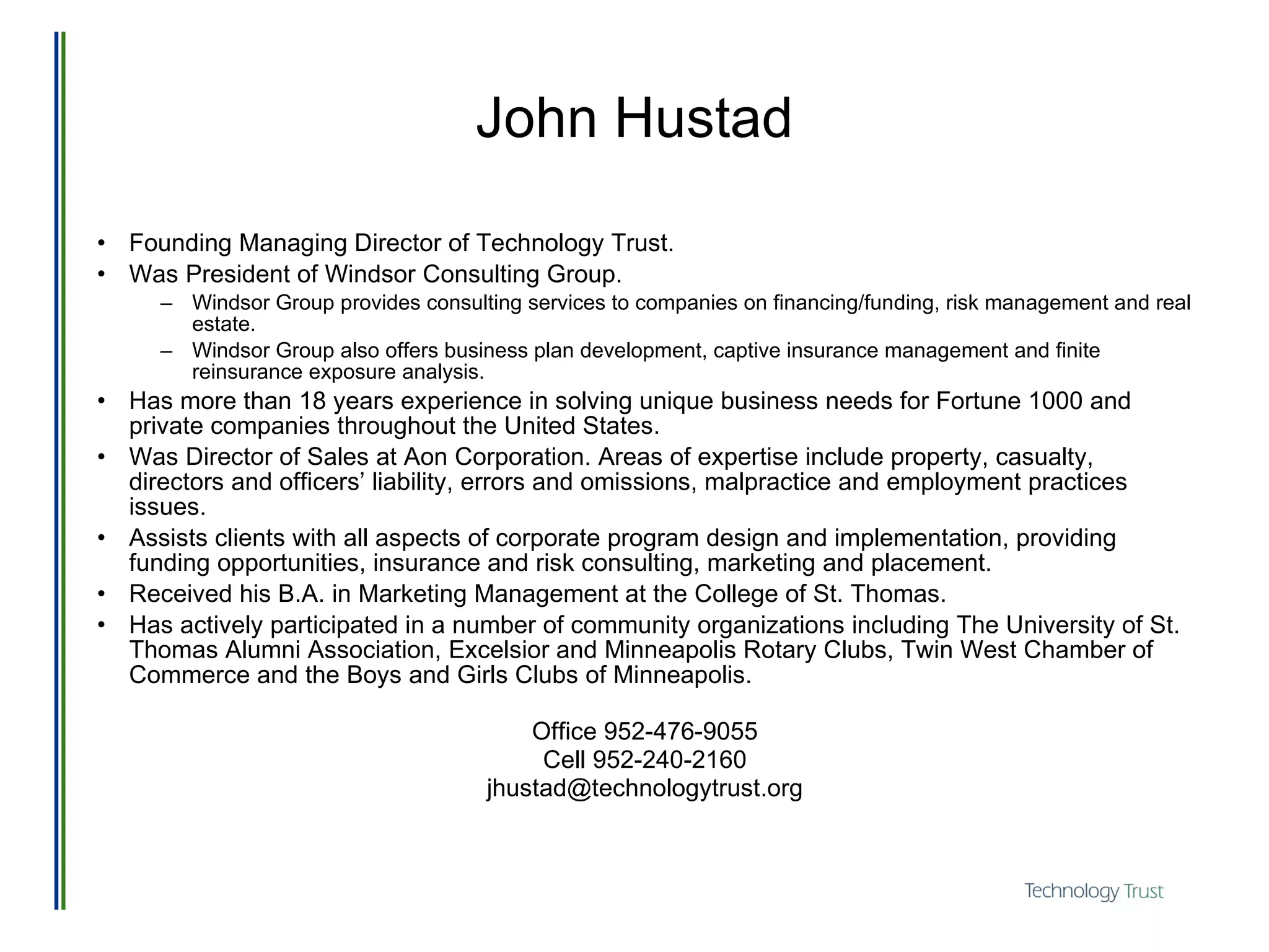 John Hustad Founding Managing Director of Technology Trust. Was President of Windsor Consulting Group.  Windsor Group provides consulting services to companies on financing/funding, risk management and real estate.  Windsor Group also offers business plan development, captive insurance management and finite reinsurance exposure analysis.  Has more than 18 years experience in solving unique business needs for Fortune 1000 and private companies throughout the United States.  Was Director of Sales at Aon Corporation. Areas of expertise include property, casualty, directors and officers’ liability, errors and omissions, malpractice and employment practices issues. Assists clients with all aspects of corporate program design and implementation, providing funding opportunities, insurance and risk consulting, marketing and placement.  Received his B.A. in Marketing Management at the College of St. Thomas.  Has actively participated in a number of community organizations including The University of St. Thomas Alumni Association, Excelsior and Minneapolis Rotary Clubs, Twin West Chamber of Commerce and the Boys and Girls Clubs of Minneapolis. Office 952-476-9055 Cell 952-240-2160 [email_address] 