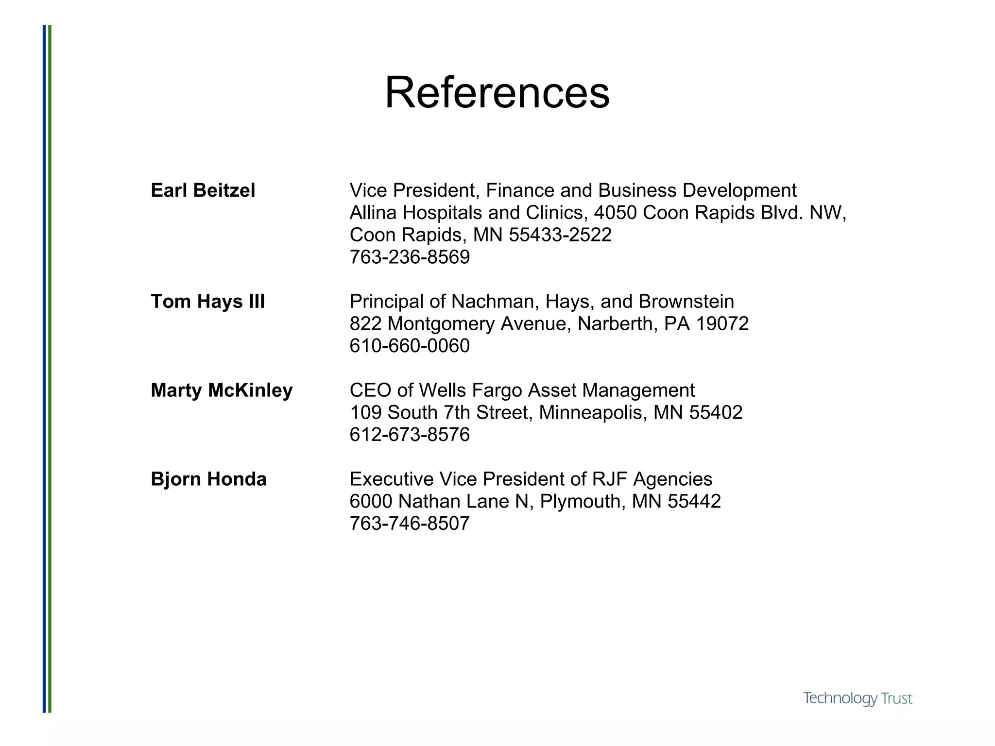 References Earl Beitzel   Vice President, Finance and Business Development Allina Hospitals and Clinics, 4050 Coon Rapids Blvd. NW,  Coon Rapids, MN 55433-2522 763-236-8569 Tom Hays III Principal of Nachman, Hays, and Brownstein 822 Montgomery Avenue, Narberth, PA 19072 610-660-0060 Marty McKinley CEO of Wells Fargo Asset Management 109 South 7th Street, Minneapolis, MN 55402 612-673-8576 Bjorn Honda Executive Vice President of RJF Agencies 6000 Nathan Lane N, Plymouth, MN 55442 763-746-8507 