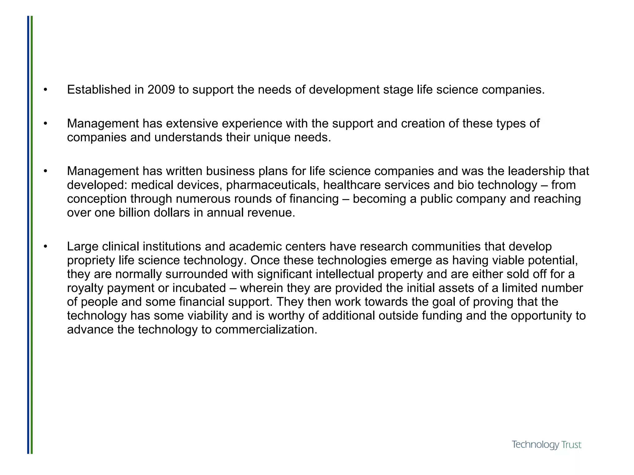 Established in 2009 to support the needs of development stage life science companies. Management has extensive experience with the support and creation of these types of companies and understands their unique needs. Management has written business plans for life science companies and was the leadership that developed: medical devices, pharmaceuticals, healthcare services and bio technology – from conception through numerous rounds of financing – becoming a public company and reaching over one billion dollars in annual revenue.  Large clinical institutions and academic centers have research communities that develop propriety life science technology. Once these technologies emerge as having viable potential, they are normally surrounded with significant intellectual property and are either sold off for a royalty payment or incubated – wherein they are provided the initial assets of a limited number of people and some financial support. They then work towards the goal of proving that the technology has some viability and is worthy of additional outside funding and the opportunity to advance the technology to commercialization.  