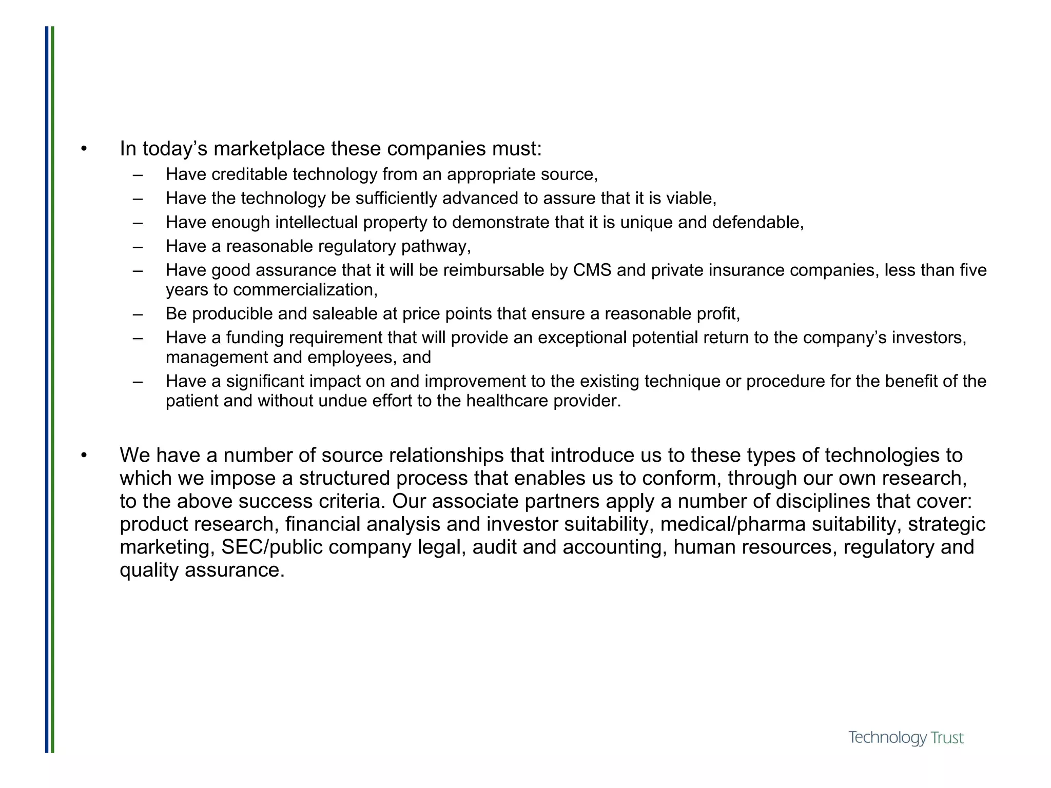 In today’s marketplace these companies must:  Have creditable technology from an appropriate source,  Have the technology be sufficiently advanced to assure that it is viable,  Have enough intellectual property to demonstrate that it is unique and defendable,  Have a reasonable regulatory pathway,  Have good assurance that it will be reimbursable by CMS and private insurance companies, less than five years to commercialization,  Be producible and saleable at price points that ensure a reasonable profit,  Have a funding requirement that will provide an exceptional potential return to the company’s investors, management and employees, and Have a significant impact on and improvement to the existing technique or procedure for the benefit of the patient and without undue effort to the healthcare provider. We have a number of source relationships that introduce us to these types of technologies to which we impose a structured process that enables us to conform, through our own research, to the above success criteria. Our associate partners apply a number of disciplines that cover: product research, financial analysis and investor suitability, medical/pharma suitability, strategic marketing, SEC/public company legal, audit and accounting, human resources, regulatory and quality assurance.   