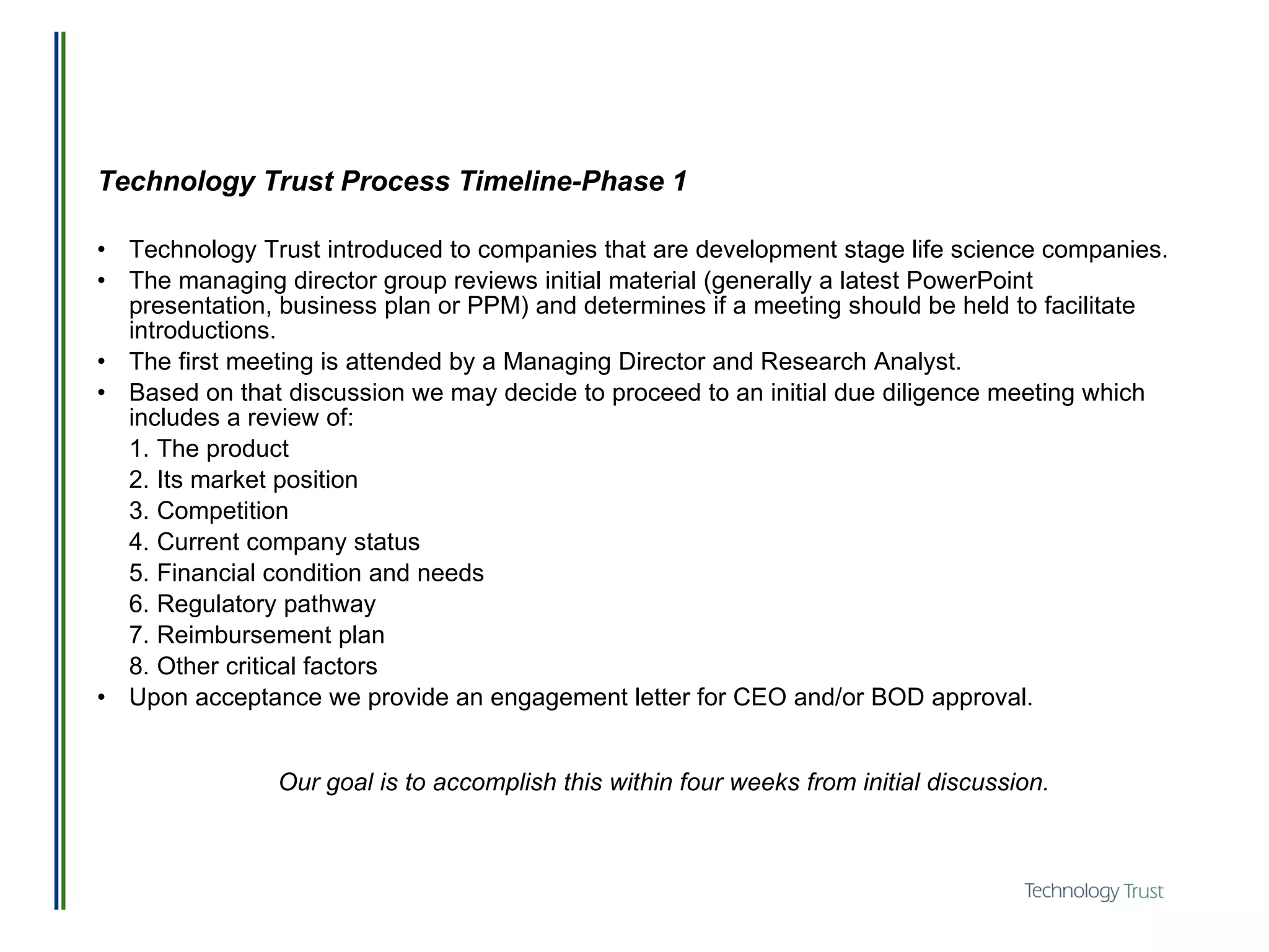 Technology Trust Process Timeline-Phase 1 Technology Trust introduced to companies that are development stage life science companies.  The managing director group reviews initial material (generally a latest PowerPoint presentation, business plan or PPM) and determines if a meeting should be held to facilitate introductions.  The first meeting is attended by a Managing Director and Research Analyst.  Based on that discussion we may decide to proceed to an initial due diligence meeting which includes a review of: 1. The product 2. Its market position 3. Competition 4. Current company status 5. Financial condition and needs 6. Regulatory pathway 7. Reimbursement plan 8. Other critical factors Upon acceptance we provide an engagement letter for CEO and/or BOD approval. Our goal is to accomplish this within four weeks from initial discussion. 