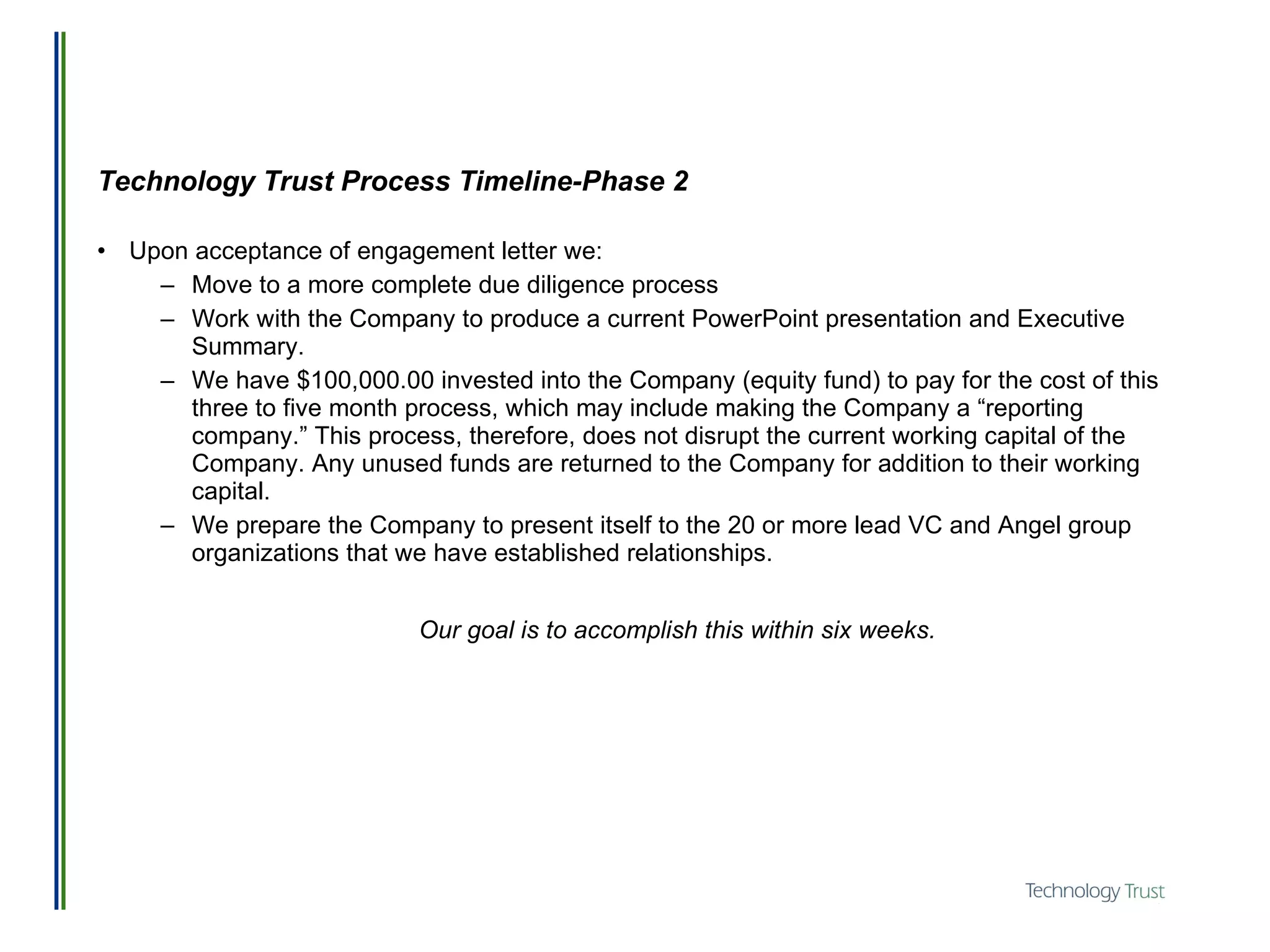 Technology Trust Process Timeline-Phase 2 Upon acceptance of engagement letter we: Move to a more complete due diligence process Work with the Company to produce a current PowerPoint presentation and Executive Summary. We have $100,000.00 invested into the Company (equity fund) to pay for the cost of this three to five month process, which may include making the Company a “reporting company.” This process, therefore, does not disrupt the current working capital of the Company. Any unused funds are returned to the Company for addition to their working capital.  We prepare the Company to present itself to the 20 or more lead VC and Angel group organizations that we have established relationships. Our goal is to accomplish this within six weeks. 