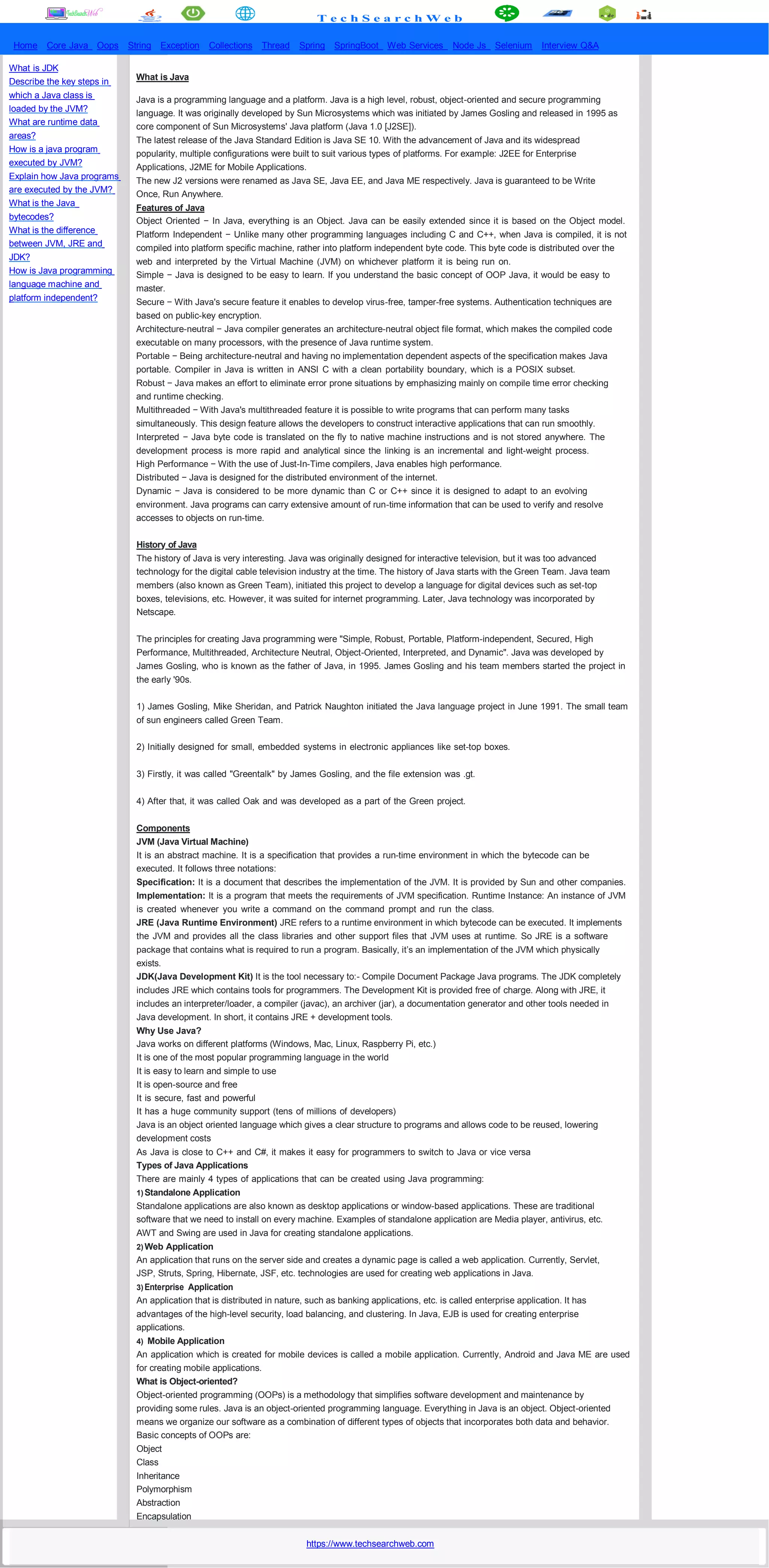 T e c h S e a r c h W e b
Home Core Java Oops String Exception Collections Thread Spring SpringBoot Web Services Node Js Selenium Interview Q&A
What is JDK
Describe the key steps in
which a Java class is
loaded by the JVM?
What are runtime data
areas?
How is a java program
executed by JVM?
Explain how Java programs
are executed by the JVM?
What is the Java
bytecodes?
What is the difference
between JVM, JRE and
JDK?
How is Java programming
language machine and
platform independent?
What is Java
Java is a programming language and a platform. Java is a high level, robust, object-oriented and secure programming
language. It was originally developed by Sun Microsystems which was initiated by James Gosling and released in 1995 as
core component of Sun Microsystems' Java platform (Java 1.0 [J2SE]).
The latest release of the Java Standard Edition is Java SE 10. With the advancement of Java and its widespread
popularity, multiple configurations were built to suit various types of platforms. For example: J2EE for Enterprise
Applications, J2ME for Mobile Applications.
The new J2 versions were renamed as Java SE, Java EE, and Java ME respectively. Java is guaranteed to be Write
Once, Run Anywhere.
Features of Java
Object Oriented − In Java, everything is an Object. Java can be easily extended since it is based on the Object model.
Platform Independent − Unlike many other programming languages including C and C++, when Java is compiled, it is not
compiled into platform specific machine, rather into platform independent byte code. This byte code is distributed over the
web and interpreted by the Virtual Machine (JVM) on whichever platform it is being run on.
Simple − Java is designed to be easy to learn. If you understand the basic concept of OOP Java, it would be easy to
master.
Secure − With Java's secure feature it enables to develop virus-free, tamper-free systems. Authentication techniques are
based on public-key encryption.
Architecture-neutral − Java compiler generates an architecture-neutral object file format, which makes the compiled code
executable on many processors, with the presence of Java runtime system.
Portable − Being architecture-neutral and having no implementation dependent aspects of the specification makes Java
portable. Compiler in Java is written in ANSI C with a clean portability boundary, which is a POSIX subset.
Robust − Java makes an effort to eliminate error prone situations by emphasizing mainly on compile time error checking
and runtime checking.
Multithreaded − With Java's multithreaded feature it is possible to write programs that can perform many tasks
simultaneously. This design feature allows the developers to construct interactive applications that can run smoothly.
Interpreted − Java byte code is translated on the fly to native machine instructions and is not stored anywhere. The
development process is more rapid and analytical since the linking is an incremental and light-weight process.
High Performance − With the use of Just-In-Time compilers, Java enables high performance.
Distributed − Java is designed for the distributed environment of the internet.
Dynamic − Java is considered to be more dynamic than C or C++ since it is designed to adapt to an evolving
environment. Java programs can carry extensive amount of run-time information that can be used to verify and resolve
accesses to objects on run-time.
History of Java
The history of Java is very interesting. Java was originally designed for interactive television, but it was too advanced
technology for the digital cable television industry at the time. The history of Java starts with the Green Team. Java team
members (also known as Green Team), initiated this project to develop a language for digital devices such as set-top
boxes, televisions, etc. However, it was suited for internet programming. Later, Java technology was incorporated by
Netscape.
The principles for creating Java programming were "Simple, Robust, Portable, Platform-independent, Secured, High
Performance, Multithreaded, Architecture Neutral, Object-Oriented, Interpreted, and Dynamic". Java was developed by
James Gosling, who is known as the father of Java, in 1995. James Gosling and his team members started the project in
the early '90s.
1) James Gosling, Mike Sheridan, and Patrick Naughton initiated the Java language project in June 1991. The small team
of sun engineers called Green Team.
2) Initially designed for small, embedded systems in electronic appliances like set-top boxes.
3) Firstly, it was called "Greentalk" by James Gosling, and the file extension was .gt.
4) After that, it was called Oak and was developed as a part of the Green project.
Components
JVM (Java Virtual Machine)
It is an abstract machine. It is a specification that provides a run-time environment in which the bytecode can be
executed. It follows three notations:
Specification: It is a document that describes the implementation of the JVM. It is provided by Sun and other companies.
Implementation: It is a program that meets the requirements of JVM specification. Runtime Instance: An instance of JVM
is created whenever you write a command on the command prompt and run the class.
JRE (Java Runtime Environment) JRE refers to a runtime environment in which bytecode can be executed. It implements
the JVM and provides all the class libraries and other support files that JVM uses at runtime. So JRE is a software
package that contains what is required to run a program. Basically, it’s an implementation of the JVM which physically
exists.
JDK(Java Development Kit) It is the tool necessary to:- Compile Document Package Java programs. The JDK completely
includes JRE which contains tools for programmers. The Development Kit is provided free of charge. Along with JRE, it
includes an interpreter/loader, a compiler (javac), an archiver (jar), a documentation generator and other tools needed in
Java development. In short, it contains JRE + development tools.
Why Use Java?
Java works on different platforms (Windows, Mac, Linux, Raspberry Pi, etc.)
It is one of the most popular programming language in the world
It is easy to learn and simple to use
It is open-source and free
It is secure, fast and powerful
It has a huge community support (tens of millions of developers)
Java is an object oriented language which gives a clear structure to programs and allows code to be reused, lowering
development costs
As Java is close to C++ and C#, it makes it easy for programmers to switch to Java or vice versa
Types of Java Applications
There are mainly 4 types of applications that can be created using Java programming:
1) Standalone Application
Standalone applications are also known as desktop applications or window-based applications. These are traditional
software that we need to install on every machine. Examples of standalone application are Media player, antivirus, etc.
AWT and Swing are used in Java for creating standalone applications.
2) Web Application
An application that runs on the server side and creates a dynamic page is called a web application. Currently, Servlet,
JSP, Struts, Spring, Hibernate, JSF, etc. technologies are used for creating web applications in Java.
3) Enterprise Application
An application that is distributed in nature, such as banking applications, etc. is called enterprise application. It has
advantages of the high-level security, load balancing, and clustering. In Java, EJB is used for creating enterprise
applications.
4) Mobile Application
An application which is created for mobile devices is called a mobile application. Currently, Android and Java ME are used
for creating mobile applications.
What is Object-oriented?
Object-oriented programming (OOPs) is a methodology that simplifies software development and maintenance by
providing some rules. Java is an object-oriented programming language. Everything in Java is an object. Object-oriented
means we organize our software as a combination of different types of objects that incorporates both data and behavior.
Basic concepts of OOPs are:
Object
Class
Inheritance
Polymorphism
Abstraction
Encapsulation
https://www.techsearchweb.com
 