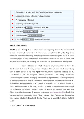 Consultancy, Heritage, Archiving, Training and project Management 
Linguistic computing solutions, Font development 
Web designing & hosting 
e-Learning content development 
Production of Corporate Multimedia CD ROMS 
Interactive educational software, e-books 
Franchisee mode Certification courses in IT 
Certified Diploma Courses in Media Technologies 
IT@SCHOOL Project 
The IT @ School Project, is an Information Technology project under the Department of 
General Education, Government of Kerala in India. Launched in 2001, the Project has 
remodeled conventional teaching methodologies in classrooms through the use of IT.[citation 
needed] The project is being implemented in over 12,000 schools in the State of Kerala, and 
also in schools in Mahé, Lakshadweep and the Middle East which follow the State syllabus. 
IT@School Project has rolled out several programmes which included the 
development of its own Operating System - IT@School GNU/Linux- which is now being 
used in all the schools in the state. Apart from this, several educational software like Dr. 
Geo, Rasmol, K-Tech lab, Geogebra, Chemtool,Kalzium etc. are being extensively 
customised by the Project in developing teacher friendly applications for facilitating complete 
ICT enabled education in the state. The Project has also prepared interactive multimedia CDs, 
Handbooks & Training modules for ICT, as well as Text books for IT in standard 8, 9 and 10. 
Every content developed by the Project is strictly as per the new curriculum approach based 
on the National Curriculum Framework 2005. The Project has also associated with Intel 
Skool for collaborative content development programmes http://kerala.skoool.in . The Project 
has also developed contents for Upper Primary classes – for 5-7 classes and the same has 
been given to all schools. To add with this, the Project had developed E-Text books for Std 8 
to 10 
IT@SCHOOL- VICTERS channel 
 