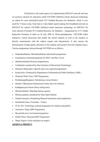 IT@School is the nodal agency for implementing EDUSAT network and runs 
an exclusive channel for education called VICTERS [fullform:virtual classroom technology 
on edusat for rural schools](Versatile ICT Enabled Resource for Students), which is now 
aired for 17 hours a day- from 6am to 11pm.India's epoch making first broadband network on 
EDUSAT for schools VICTERS [fullform:virtual classroom technology on EDUSAT for 
rural schools] (Versatile ICT Enabled Resource for Students) - inaugurated by A P J Abdul 
Kalam the President of India on 28 July 2005 in Thiruvananthapuram. VIiCTERS offers 
interactive virtual classrooms that enable the school students as well as the teachers to 
directly communicate with the subject experts and educationists. It also ensures the 
dissemination of high quality education to the students and teachers from the original source. 
Various programmes telecast through VICTERS are as follows; 
 Padanakauthukam, Shastrakauthukam educational programmes 
 Examination oriented programme for SSLC and Plus 2 level 
 Shasthramuthukal (Science programmes). 
 Vazhikaatti ( produced by State Institute of Educational Technology) 
 Ormayile Malayalam ( Specific date wise regional programme) 
 Kerala Sree ( Produced by Department of Information & Public Relations, GOK ) 
 Deutsche Welle Time ( DW Programme) 
 Pusthakangalkkoppam ( Introducing various Books) 
 Haritha Vidhyalayam (Educational reality show for schools) 
 Kadhaparayum Neram (Story telling time) 
 Mozhimuthukal ( Detailing famous quotes) 
 Drishya paadam ( produced by State Open School) 
 Naadavismayam ( Introducing Musical instruments and symphonies) 
 Innalekalile Innu ( Yesterday - Today) 
 IT for All ( Technology outlook programme for students and public) 
 Tomorrow Today (DW Programme) 
 Beyond the text ( text based programme) 
 Global Three Thousand (DW Programme) 
 Magic fingers ( tricks and plays on magic) 
AKSHAYA PROJECT 
 