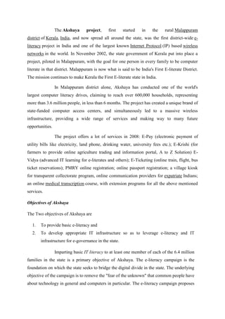 The Akshaya project, first started in the rural Malappuram 
district of Kerala, India, and now spread all around the state, was the first district-wide e-literacy 
project in India and one of the largest known Internet Protocol (IP) based wireless 
networks in the world. In November 2002, the state government of Kerala put into place a 
project, piloted in Malappuram, with the goal for one person in every family to be computer 
literate in that district. Malappuram is now what is said to be India's First E-literate District. 
The mission continues to make Kerala the First E-literate state in India. 
In Malappuram district alone, Akshaya has conducted one of the world's 
largest computer literacy drives, claiming to reach over 600,000 households, representing 
more than 3.6 million people, in less than 6 months. The project has created a unique brand of 
state-funded computer access centers, and simultaneously led to a massive wireless 
infrastructure, providing a wide range of services and making way to many future 
opportunities. 
The project offers a lot of services in 2008: E-Pay (electronic payment of 
utility bills like electricity, land phone, drinking water, university fees etc.); E-Krishi (for 
farmers to provide online agriculture trading and information portal, A to Z Solution) E-Vidya 
(advanced IT learning for e-literates and others); E-Ticketing (online train, flight, bus 
ticket reservations); PMRY online registration; online passport registration; a village kiosk 
for transparent collectorate program, online communication providers for expatriate Indians; 
an online medical transcription course, with extension programs for all the above mentioned 
services. 
Objectives of Akshaya 
The Two objectives of Akshaya are 
1. To provide basic e-literacy and 
2. To develop appropriate IT infrastructure so as to leverage e-literacy and IT 
infrastructure for e-governance in the state. 
Imparting basic IT literacy to at least one member of each of the 6.4 million 
families in the state is a primary objective of Akshaya. The e-literacy campaign is the 
foundation on which the state seeks to bridge the digital divide in the state. The underlying 
objective of the campaign is to remove the "fear of the unknown" that common people have 
about technology in general and computers in particular. The e-literacy campaign proposes 
 
