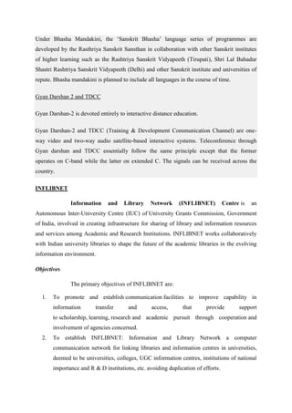 Under Bhasha Mandakini, the ‘Sanskrit Bhasha’ language series of programmes are 
developed by the Rasthriya Sanskrit Sansthan in collaboration with other Sanskrit institutes 
of higher learning such as the Rashtriya Sanskrit Vidyapeeth (Tirupati), Shri Lal Bahadur 
Shastri Rashtriya Sanskrit Vidyapeeth (Delhi) and other Sanskrit institute and universities of 
repute. Bhasha mandakini is planned to include all languages in the course of time. 
Gyan Darshan 2 and TDCC 
Gyan Darshan-2 is devoted entirely to interactive distance education. 
Gyan Darshan-2 and TDCC (Training & Development Communication Channel) are one-way 
video and two-way audio satellite-based interactive systems. Teleconference through 
Gyan darshan and TDCC essentially follow the same principle except that the former 
operates on C-band while the latter on extended C. The signals can be received across the 
country. 
INFLIBNET 
Information and Library Network (INFLIBNET) Centre is an 
Autonomous Inter-University Centre (IUC) of University Grants Commission, Government 
of India, involved in creating infrastructure for sharing of library and information resources 
and services among Academic and Research Institutions. INFLIBNET works collaboratively 
with Indian university libraries to shape the future of the academic libraries in the evolving 
information environment. 
Objectives 
The primary objectives of INFLIBNET are: 
1. To promote and establish communication facilities to improve capability in 
information transfer and access, that provide support 
to scholarship, learning, research and academic pursuit through cooperation and 
involvement of agencies concerned. 
2. To establish INFLIBNET: Information and Library Network a computer 
communication network for linking libraries and information centres in universities, 
deemed to be universities, colleges, UGC information centres, institutions of national 
importance and R & D institutions, etc. avoiding duplication of efforts. 
 