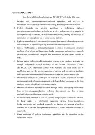 Functions of INFLIBNET 
In order to fulfill the broad objectives, INFLIBNET will do the following: 
1. Promote and implement computerization of operations and services in 
the libraries and information centres of the country, following a uniform standard. 
2. Evolve standards and uniform guidelines in techniques, methods, 
procedures, computer hardware and software, services and promote their adoption in 
actual practice by all libraries, in order to facilitate pooling, sharing and exchange of 
information towards optimal use of resources and facilities. 
3. Evolve a national network interconnecting various libraries and information centres in 
the country and to improve capability in information handling and service. 
4. Provide reliable access to document collection of libraries by creating on-line union 
catalogue of serials, theses/dissertations, books, monographs and non-book materials 
(manuscripts, audio-visuals, computer data, multimedia, etc.) in various libraries in 
India. 
5. Provide access to bibliographic information sources with citations, abstracts etc. 
through indigenously created databases of the Sectoral Information Centres 
of NISSAT, UGC Information Centres, City Networks and such others and by 
establishing gateways for on-line accessing of national and international databases 
held by national and international information networks and centres respectively. 
6. Develop new methods and techniques for archival of valuable information available 
as manuscripts and information documents in different Indian Languages, in the form 
of digital images using high density storage media. 
7. Optimize information resource utilization through shared cataloguing, inter-library 
loan service, catalogue production, collection development and thus avoiding 
duplication in acquisition to the extent possible. 
8. Enable the users dispersed all over the country, irrespective of location and distance, 
to have access to information regarding serials, theses/dissertations, 
books, monographs and non-book materials by locating the sources wherefrom 
available and to obtain it through the facilities of INFLIBNET and union catalogue of 
documents. 
9. Create databases of projects, institutions, specialists, etc. for providing on-line 
information service. 
 