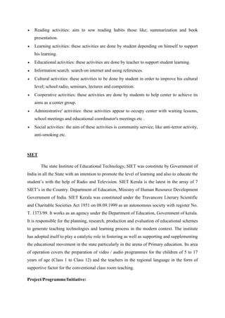  Reading activities: aim to sow reading habits those like; summarization and book 
presentation. 
 Learning activities: these activities are done by student depending on himself to support 
his learning. 
 Educational activities: these activities are done by teacher to support student learning. 
 Information search: search on internet and using references. 
 Cultural activities: these activities to be done by student in order to improve his cultural 
level; school radio, seminars, lectures and competition. 
 Cooperative activities: these activities are done by students to help center to achieve its 
aims as a center group. 
 Administrative' activities: these activities appear to occupy center with waiting lessons, 
school meetings and educational coordinator's meetings etc . 
 Social activities: the aim of these activities is community service; like anti-terror activity, 
anti-smoking etc. 
SIET 
The state Institute of Educational Technology, SIET was constitute by Government of 
India in all the State with an intention to promote the level of learning and also to educate the 
student’s with the help of Radio and Television. SIET Kerala is the latest in the array of 7 
SIET’s in the Country. Department of Education, Ministry of Human Resource Development 
Government of India. SIET Kerala was constituted under the Travancore Literary Scientific 
and Charitable Societies Act 1951 on 08.09.1999 as an autonomous society with register No. 
T. 1373/99. It works as an agency under the Department of Education, Government of kerala. 
It is responsible for the planning, research, production and evaluation of educational schemes 
to generate teaching technologies and learning process in the modern context. The institute 
has adopted itself to play a catalytic role in fostering as well as supporting and supplementing 
the educational movement in the state particularly in the arena of Primary education. Its area 
of operation covers the preparation of video / audio programmes for the children of 5 to 17 
years of age (Class 1 to Class 12) and the teachers in the regional language in the form of 
supportive factor for the conventional class room teaching. 
Project/Programme/Initiative: 
 