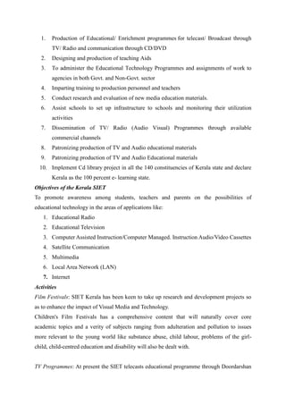 1. Production of Educational/ Enrichment programmes for telecast/ Broadcast through 
TV/ Radio and communication through CD/DVD 
2. Designing and production of teaching Aids 
3. To administer the Educational Technology Programmes and assignments of work to 
agencies in both Govt. and Non-Govt. sector 
4. Imparting training to production personnel and teachers 
5. Conduct research and evaluation of new media education materials. 
6. Assist schools to set up infrastructure to schools and monitoring their utilization 
activities 
7. Dissemination of TV/ Radio (Audio Visual) Programmes through available 
commercial channels 
8. Patronizing production of TV and Audio educational materials 
9. Patronizing production of TV and Audio Educational materials 
10. Implement Cd library project in all the 140 constituencies of Kerala state and declare 
Kerala as the 100 percent e- learning state. 
Objectives of the Kerala SIET 
To promote awareness among students, teachers and parents on the possibilities of 
educational technology in the areas of applications like: 
1. Educational Radio 
2. Educational Television 
3. Computer Assisted Instruction/Computer Managed. Instruction Audio/Video Cassettes 
4. Satellite Communication 
5. Multimedia 
6. Local Area Network (LAN) 
7. Internet 
Activities 
Film Festivals: SIET Kerala has been keen to take up research and development projects so 
as to enhance the impact of Visual Media and Technology. 
Children's Film Festivals has a comprehensive content that will naturally cover core 
academic topics and a verity of subjects ranging from adulteration and pollution to issues 
more relevant to the young world like substance abuse, child labour, problems of the girl-child, 
child-centred education and disability will also be dealt with. 
TV Programmes: At present the SIET telecasts educational programme through Doordarshan 
 