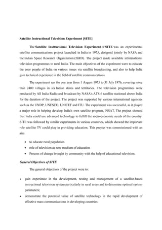 Satellite Instructional Television Experiment [SITE] 
The Satellite Instructional Television Experiment or SITE was an experimental 
satellite communications project launched in India in 1975, designed jointly by NASA and 
the Indian Space Research Organization (ISRO). The project made available informational 
television programmes to rural India. The main objectives of the experiment were to educate 
the poor people of India on various issues via satellite broadcasting, and also to help India 
gain technical experience in the field of satellite communications. 
The experiment ran for one year from 1 August 1975 to 31 July 1976, covering more 
than 2400 villages in six Indian states and territories. The television programmes were 
produced by All India Radio and broadcast by NASA's ATS-6 satellite stationed above India 
for the duration of the project. The project was supported by various international agencies 
such as the UNDP, UNESCO, UNICEF and ITU. The experiment was successful, as it played 
a major role in helping develop India's own satellite program, INSAT. The project showed 
that India could use advanced technology to fulfill the socio-economic needs of the country. 
SITE was followed by similar experiments in various countries, which showed the important 
role satellite TV could play in providing education. This project was commissioned with an 
aim 
 to educate rural population 
 role of television as new medium of education 
 Process of change brought by community with the help of educational television. 
General Objectives of SITE 
The general objectives of the project were to: 
 gain experience in the development, testing and management of a satellite-based 
instructional television system particularly in rural areas and to determine optimal system 
parameters; 
 demonstrate the potential value of satellite technology in the rapid development of 
effective mass communications in developing countries; 
 
