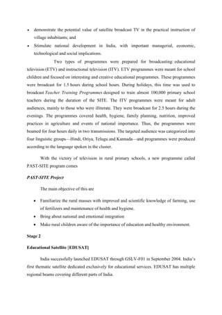  demonstrate the potential value of satellite broadcast TV in the practical instruction of 
village inhabitants; and 
 Stimulate national development in India, with important managerial, economic, 
technological and social implications. 
Two types of programmes were prepared for broadcasting: educational 
television (ETV) and instructional television (ITV). ETV programmes were meant for school 
children and focused on interesting and creative educational programmes. These programmes 
were broadcast for 1.5 hours during school hours. During holidays, this time was used to 
broadcast Teacher Training Programmes designed to train almost 100,000 primary school 
teachers during the duration of the SITE. The ITV programmes were meant for adult 
audiences, mainly to those who were illiterate. They were broadcast for 2.5 hours during the 
evenings. The programmes covered health, hygiene, family planning, nutrition, improved 
practices in agriculture and events of national importance. Thus, the programmes were 
beamed for four hours daily in two transmissions. The targeted audience was categorized into 
four linguistic groups—Hindi, Oriya, Telugu and Kannada—and programmes were produced 
according to the language spoken in the cluster. 
With the victory of television in rural primary schools, a new programme called 
PAST-SITE program comes 
PAST-SITE Project 
The main objective of this are 
 Familiarize the rural masses with improved and scientific knowledge of farming, use 
of fertilizers and maintenance of health and hygiene. 
 Bring about national and emotional integration 
 Make rural children aware of the importance of education and healthy environment. 
Stage 2 
Educational Satellite [EDUSAT] 
India successfully launched EDUSAT through GSLV-F01 in September 2004. India’s 
first thematic satellite dedicated exclusively for educational services. EDUSAT has multiple 
regional beams covering different parts of India. 
 