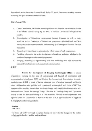 Educational production at the National level. Today 22 Media Centres are working towards 
achieving this goal under the umbrella of CEC. 
Objectives of CEC: 
1. Close Coordination, facilitation, overall guidance and direction towards the activities 
of the Media Centres set up by the UGC in various Universities throughout the 
country. 
2. Dissemination of Educational programmes through broadcast as well as non-broadcast 
modes. Production of Educational programmes (Audio/Visual and Web 
Based) and related support material further setting up of appropriate facilities for such 
production. 
3. Research activities related to optimizing the effectiveness of such programmes. 
4. Providing a forum for the active involvement of academic and other scholars in the 
creation of appropriate educational programmes. 
5. Studying, promoting & experimenting with new technology that will increase the 
reach and / or effectiveness of educational communication. 
C-DIT 
Centre for Development of Imaging Technology(C-DIT) is a unique 
organization working in the area of convergence and beyond of information and 
communication technologies (ICT) and Content development and dissemination in multi-media 
formats. C-DIT is proud of having a talented pool of creative personnel working in 
close collaboration with qualified and experienced technological work force. C-DIT has 
reorganized its activities through four functional Groups, each specializing in a core area, viz. 
Communication Group, Technology Group, Education & Training Group and Operations 
Group. C-DIT has been functioning as a Total Solutions Provider to the departments and 
agencies under the Government of Kerala in the areas of ICT applications and in supply of 
Holography based security products. 
Services 
THEMES 
The focus of C-DIT is based on certain themes in line with the changes in the realms 
of science, technology and the society at large. 
 