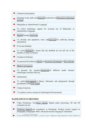Cultural Customization 
Ensuring visual, audio and linguistic localization of information technology 
systems 
Malayalam as Administrative Language 
To evolve technology support for ensuring use of Malayalam as 
administrative language 
Digital Heritage Archiving 
To develop and popularize tools and processes for archiving heritage 
information 
IT for the Disabled 
To evolve strategies to ensure that the disabled are not left out of the 
benefits of cyber revolution 
Freedom in Software 
To promote the technical, ethical and economic advantages of free software 
Media Convergence 
To promote the seamless integration of different media formats, 
technologies and their delivery 
Edutainment 
To realize convergence of library, laboratory and playground through 
possibilities of the new media 
Techno Creativity 
To explore creative avenues in technological advancements 
MAJOR SERVICES PROVIDED 
Video Production, Non-linear editing, Digital audio processing, 2D and 3D 
animation for ads 
Technical Support and consultancy in Holograph, Turnkey project support in 
holography, holographic NDT, Advanced security imaging & Automation 
Total IT solution provider – system study, Software Development, Free Software 
 
