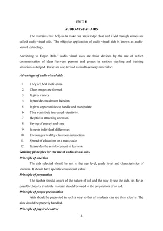 UNIT II 
AUDIO-VISUAL AIDS 
The materials that help us to make our knowledge clear and vivid through senses are 
called audio-visual aids. The effective application of audio-visual aids is known as audio-visual 
1 
technology. 
According to Edgar Dale,” audio visual aids are those devices by the use of which 
communication of ideas between persons and groups in various teaching and training 
situations is helped. These are also termed as multi-sensory materials”. 
Advantages of audio visual aids 
1. They are best motivators. 
2. Clear images are formed 
3. It gives variety 
4. It provides maximum freedom 
5. It gives opportunities to handle and manipulate 
6. They contribute increased retentivity. 
7. Helpful in attracting attention 
8. Saving of energy and time 
9. It meets individual differences 
10. Encourages healthy classroom interaction 
11. Spread of education on a mass scale 
12. It provides the reinforcement to learners. 
Guiding principles for the use of audio-visual aids 
Principle of selection 
The aids selected should be suit to the age level, grade level and characteristics of 
learners. It should have specific educational value. 
Principle of preparation 
The teacher should aware of the nature of aid and the way to use the aids. As far as 
possible, locally available material should be used in the preparation of an aid. 
Principle of proper presentation 
Aids should be presented in such a way so that all students can see them clearly. The 
aids should be properly handled. 
Principle of physical control 
 