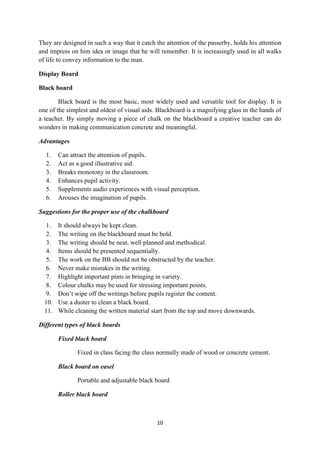 They are designed in such a way that it catch the attention of the passerby, holds his attention 
and impress on him idea or image that he will remember. It is increasingly used in all walks 
of life to convey information to the man. 
10 
Display Board 
Black board 
Black board is the most basic, most widely used and versatile tool for display. It is 
one of the simplest and oldest of visual aids. Blackboard is a magnifying glass in the hands of 
a teacher. By simply moving a piece of chalk on the blackboard a creative teacher can do 
wonders in making communication concrete and meaningful. 
Advantages 
1. Can attract the attention of pupils. 
2. Act as a good illustrative aid. 
3. Breaks monotony in the classroom. 
4. Enhances pupil activity. 
5. Supplements audio experiences with visual perception. 
6. Arouses the imagination of pupils. 
Suggestions for the proper use of the chalkboard 
1. It should always be kept clean. 
2. The writing on the blackboard must be bold. 
3. The writing should be neat, well planned and methodical. 
4. Items should be presented sequentially. 
5. The work on the BB should not be obstructed by the teacher. 
6. Never make mistakes in the writing. 
7. Highlight important pints in bringing in variety. 
8. Colour chalks may be used for stressing important points. 
9. Don’t wipe off the writings before pupils register the content. 
10. Use a duster to clean a black board. 
11. While cleaning the written material start from the top and move downwards. 
Different types of black boards 
Fixed black board 
Fixed in class facing the class normally made of wood or concrete cement. 
Black board on easel 
Portable and adjustable black board 
Roller black board 
 