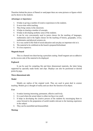 Therefore behind the pieces of flannel or sand paper there are some pictures or figures which 
can be shown to the students. 
12 
Advantages or importance 
1. It helps in giving a number of creative experiences to the students. 
2. It saves time while teaching. 
3. They bring variety in the classroom. 
4. It helps in clearing a number of concepts. 
5. It helps in developing aesthetic sense of the students. 
6. It can be very conveniently used in junior classes for the teaching of languages, 
mathematics and in the higher classes for the teaching of history, geography, civics, 
mathematics and physical sciences etc. 
7. It is very useful in the field of social education and can play an important role in it. 
8. The material to be exhibited on the board is prepared beforehand. 
9. It is less expensive. 
Magnetic board 
This is a framed iron sheet having a porcelain coating. Small magnets acts as adhesive 
on the reverse side of the material to be displayed. 
Pegboard 
It can be used for compiling flat and three dimensional materials, the latter being 
supported by specially made hooks and clips. Displays can also be positioned at desired 
points by pegs. 
Three dimensional aids 
Model 
Models are replica of the original work. They are used in great deal in science 
teaching. Models give a thought of reality and can show the function of an object. 
Uses 
1. It makes learning interesting, permanent, effective and lively. 
2. It is used where the actual object is either too big or too small. 
3. It helps in developing the creative powers of the students by encouraging them to 
come forward in the preparation of useful models relevant to the learning experience 
in the subject. 
4. They can be assembled and disassembled. 
Mockup 
 
