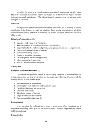 It enables the teachers to record important educational programmes and play them 
back in the classroom. Educational records are of great use in the classroom. Record presents 
information through audio imagery. The original sound is captured, preserved and used again 
and again in classroom. 
14 
Television 
It is a powerful medium of communication that calls for the use of auditory as well as 
visual sense to the learners in receiving education. From a quite large distance, television 
transmits instantly every spoken or written word, the picture, the sights, sounds and the action 
of the events. 
Educational values of television 
1. It covers a wide range of A-V materials. 
2. Solve the problem of lack of qualified and trained teachers. 
3. Helps the teacher for professional growth, developing skills and arts of his profession. 
4. Fosters models of excellence to students. 
5. Improve the learning process. 
6. Helpful in upgrading curriculum. 
7. Develops greater equality of opportunity. 
8. It is economical as it saves time. 
9. Acts as a medium of mass education. 
Activity aids 
Computer assisted instruction (CAI) 
CAI implies the systematic control of instruction by computer. It is characterized by 
testing, diagnosing, learning, prescription and thorough record keeping. Computer aid the 
learning process in the following ways. 
1. Ask thought provoking questions. 
2. Checking how well the learner understands the topic. 
3. Providing information and instruction 
4. Simplifies calculations. 
5. Stimulating process of learning. 
6. Helps in curriculum development. 
7. Development of tools in research. 
Demonstration 
It is a substitute for real experience. It is a re-construction of an experience and a 
method of interpreting social, political and religious belief. It can be adopted to any subject 
and to any audience. 
Dramatization 
 