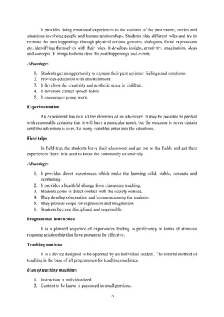 It provides living emotional experiences to the students of the past events, stories and 
situations involving people and human relationships. Students play different roles and try to 
recreate the past happenings through physical actions, gestures, dialogues, facial expressions 
etc. identifying themselves with their roles. It develops insight, creativity, imagination, ideas 
and concepts. It brings to them alive the past happenings and events. 
15 
Advantages 
1. Students get an opportunity to express their pent up inner feelings and emotions. 
2. Provides education with entertainment. 
3. It develops the creativity and aesthetic sense in children. 
4. It develops correct speech habits 
5. It encourages group work. 
Experimentation 
An experiment has in it all the elements of an adventure. It may be possible to predict 
with reasonable certainty that it will have a particular result, but the outcome is never certain 
until the adventure is over. So many variables enter into the situations. 
Field trips 
In field trip, the students leave their classroom and go out to the fields and get their 
experiences there. It is used to know the community extensively. 
Advantages 
1. It provides direct experiences which make the learning solid, stable, concrete and 
everlasting. 
2. It provides a healthful change from classroom teaching. 
3. Students come in direct contact with the society outside. 
4. They develop observation and keenness among the students. 
5. They provide scope for expression and imagination. 
6. Students become disciplined and responsible. 
Programmed instruction 
It is a planned sequence of experiences leading to proficiency in terms of stimulus 
response relationship that have proven to be effective. 
Teaching machine 
It is a device designed to be operated by an individual student. The tutorial method of 
teaching is the base of all programmes for teaching machines. 
Uses of teaching machines 
1. Instruction is individualized. 
2. Content to be learnt is presented in small portions. 
 
