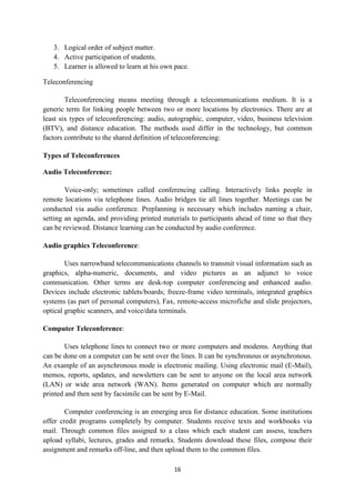 3. Logical order of subject matter. 
4. Active participation of students. 
5. Learner is allowed to learn at his own pace. 
16 
Teleconferencing 
Teleconferencing means meeting through a telecommunications medium. It is a 
generic term for linking people between two or more locations by electronics. There are at 
least six types of teleconferencing: audio, autographic, computer, video, business television 
(BTV), and distance education. The methods used differ in the technology, but common 
factors contribute to the shared definition of teleconferencing: 
Types of Teleconferences 
Audio Teleconference: 
Voice-only; sometimes called conferencing calling. Interactively links people in 
remote locations via telephone lines. Audio bridges tie all lines together. Meetings can be 
conducted via audio conference. Preplanning is necessary which includes naming a chair, 
setting an agenda, and providing printed materials to participants ahead of time so that they 
can be reviewed. Distance learning can be conducted by audio conference. 
Audio graphics Teleconference: 
Uses narrowband telecommunications channels to transmit visual information such as 
graphics, alpha-numeric, documents, and video pictures as an adjunct to voice 
communication. Other terms are desk-top computer conferencing and enhanced audio. 
Devices include electronic tablets/boards; freeze-frame video terminals, integrated graphics 
systems (as part of personal computers), Fax, remote-access microfiche and slide projectors, 
optical graphic scanners, and voice/data terminals. 
Computer Teleconference: 
Uses telephone lines to connect two or more computers and modems. Anything that 
can be done on a computer can be sent over the lines. It can be synchronous or asynchronous. 
An example of an asynchronous mode is electronic mailing. Using electronic mail (E-Mail), 
memos, reports, updates, and newsletters can be sent to anyone on the local area network 
(LAN) or wide area network (WAN). Items generated on computer which are normally 
printed and then sent by facsimile can be sent by E-Mail. 
Computer conferencing is an emerging area for distance education. Some institutions 
offer credit programs completely by computer. Students receive texts and workbooks via 
mail. Through common files assigned to a class which each student can assess, teachers 
upload syllabi, lectures, grades and remarks. Students download these files, compose their 
assignment and remarks off-line, and then upload them to the common files. 
 
