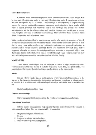 17 
Video Teleconference: 
Combines audio and video to provide voice communications and video images. Can 
be one-way video/two-way audio or two-way video/two-way audio. It can display anything 
that can be captured by a TV camera. The advantage is the capability to display moving 
images. In two-way audio/video systems, a common application is to show people which 
create a social presence that resembles face-to-face meetings and classes and enables 
participants to see the facial expressions and physical demeanor of participants at remote 
sites. Graphics are used to enhance understanding. There are three basic systems: freeze 
frame, compressed, and full-motion video. 
Video conferencing is an effective way to use one teacher who teaches to a number of sites. It 
is very cost effective for classes which may have a small number of students enrolled at each 
site. In many cases, video conferencing enables the institution or a group of institutions to 
provide courses which would be canceled due to low enrollment or which could not be 
supported otherwise because of the cost of providing an instructor in an unusual subject area. 
Rural areas benefit particularly from classes provided through video conferencing when they 
work with a larger metropolitan institution that has full-time faculty. 
MASS MEDIA 
Those media technologies that are intended to reach a large audience by mass 
communication is the mass media. It includes television, radio, film, and print media. The 
organizations that control these technologies are also known as the mass media. 
Radio 
It is an effective audio device and is capable of providing valuable assistance to the 
teacher in the classroom by presenting information and learning experience to a large number 
of students. It is available from early morning till midnight and can be used in anywhere we 
are. 
Radio broadcast are of two types. 
General broadcastings 
It provides general information about the events, news, happenings, culture etc. 
Educational broadcast 
It focus mainly on educational purposes and the main aim is to inspire the students to 
gain greater knowledge. This can be achieved by broadcasting. 
 Biographies of great personalities. 
 Events 
 Progress in science and technology. 
 Preview of newly introduced product. 
 
