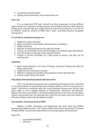  Commentary, documentations. 
 Playing musical instruments, motivational classes etc. 
18 
Gyan vani 
It is an educational FM radio network providing programmes covering different 
aspects and levels of education including primary and secondary education, adult education, 
technical and vocational education, higher education and extension education. It is to be run 
by IGNOU, owned by ministry of HRD with a motto, “providing education throughout 
entertainment”. 
Use of radio in teaching-learning process 
1. Helpful for distance education. 
2. Makes it possible to listen lectures, talk, discussions, and debates 
3. Highly economical 
4. Speeches of experienced persons can inspire the learner. 
5. Learners never feel hard to learn when knowledge is providing through entertainment. 
6. Solve the problem of shortage of man-material resource. 
7. Possible to provide knowledge for a large group of learners even they are not 
attending class. 
Limitations 
1. Radio namely depends on the sense of hearing, continuous listening may make the 
learner uninterested. 
2. Students become more passive listeners. 
3. Difficult to integrate the schedule of the programme and the specified class. 
4. Learners cannot clarify their doubts. 
Educational Television/Instructional Television (ETV) 
ETV is an educational programme that is broadcasting through television. Television 
is a powerful medium of communication that stimulates auditory as well as visual senses of a 
learner. Television by combining audio and visual technology, become more effective than 
audio media. It serves multiple purposes of entertainment, information and education. 
Because of its better accessibility, it can bring learning materials to the masses in more direct, 
effective and personal may. By educating mass, television can narrow down the number of 
illiterates and hence leads to the development of India. 
Gyan darshan- educational channel (2000) 
Ministry of HRD, information and Broadcasting, the prasar bharti and IGNOU 
launched Gyan darshan jointly on 26th January 2000 as the exclusive educational TV channel 
of India. IGNOU was given the responsibility to be the nodal agency for transmission. 
Some ETV 
o Gyan Darshan(IGNOU) 
o Discovery 
 