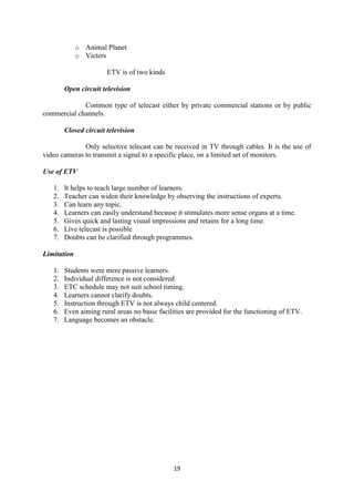 19 
o Animal Planet 
o Victers 
ETV is of two kinds 
Open circuit television 
Common type of telecast either by private commercial stations or by public 
commercial channels. 
Closed circuit television 
Only selective telecast can be received in TV through cables. It is the use of 
video cameras to transmit a signal to a specific place, on a limited set of monitors. 
Use of ETV 
1. It helps to teach large number of learners. 
2. Teacher can widen their knowledge by observing the instructions of experts. 
3. Can learn any topic. 
4. Learners can easily understand because it stimulates more sense organs at a time. 
5. Gives quick and lasting visual impressions and retains for a long time. 
6. Live telecast is possible 
7. Doubts can be clarified through programmes. 
Limitation 
1. Students were mere passive learners. 
2. Individual difference is not considered 
3. ETC schedule may not suit school timing. 
4. Learners cannot clarify doubts. 
5. Instruction through ETV is not always child centered. 
6. Even aiming rural areas no basic facilities are provided for the functioning of ETV. 
7. Language becomes an obstacle. 
