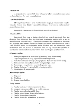 3 
Projected aids 
A projected aid is one in which items to be perceived are projected on screen using 
mechanical devices. The major projected aids are 
Films/motion pictures 
Motion picture or film is a series of still or motion images, in which sound is added. It 
makes the observer more effective because films influence visual sense as well as auditory 
sense at the same time. 
Films can be classified as entertainment films and educational films. 
Educational films 
Educational films may be further classified into general educational films and 
classroom films. Classroom films are films based on curricular subjects with an aim to 
promote specific curricular subject. General educational films are films produced in order to 
give awareness about a social issue to the learners. Educational films can deal with science 
films, historical events, social awareness, health education, news and information. Some 
entertainment films can be used as educational films. So any film can be considered as 
educational if it promotes learning either help to attain knowledge or good behaviour. 
Advantages of films 
1. Films give impression of reality there by promoting better understanding 
2. Topics are presented in easily digestible and interesting manner. 
3. With the assistance of time lapse photography can show slow movements rapidly. 
4. Films can reach mass audience at a low average cost per person 
5. Learners get a comprehensive understanding on any topic. 
6. Inspires the learners by seeing the life of great personalities 
7. Can change or develop attitude. 
Disadvantages of films 
1. High cost 
2. Need time 
3. Depend others for films 
Role of teachers 
1. Teacher has to know what is present in the films. 
2. Adequate preparation and follow up work is necessary. 
3. Teacher has to select the suitable films. 
4. Teacher has to consider the age, IQ of learners. 
5. Teacher should clarify the doubts. 
6. Teacher should give proper follow up activities. 
 