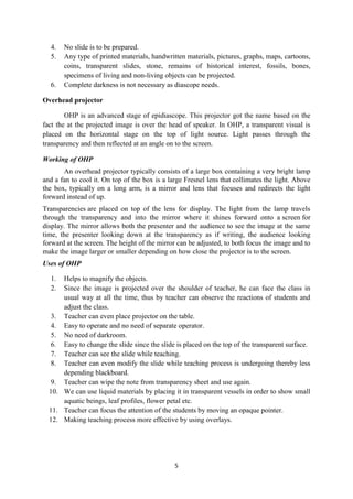 4. No slide is to be prepared. 
5. Any type of printed materials, handwritten materials, pictures, graphs, maps, cartoons, 
coins, transparent slides, stone, remains of historical interest, fossils, bones, 
specimens of living and non-living objects can be projected. 
6. Complete darkness is not necessary as diascope needs. 
5 
Overhead projector 
OHP is an advanced stage of epidiascope. This projector got the name based on the 
fact the at the projected image is over the head of speaker. In OHP, a transparent visual is 
placed on the horizontal stage on the top of light source. Light passes through the 
transparency and then reflected at an angle on to the screen. 
Working of OHP 
An overhead projector typically consists of a large box containing a very bright lamp 
and a fan to cool it. On top of the box is a large Fresnel lens that collimates the light. Above 
the box, typically on a long arm, is a mirror and lens that focuses and redirects the light 
forward instead of up. 
Transparencies are placed on top of the lens for display. The light from the lamp travels 
through the transparency and into the mirror where it shines forward onto a screen for 
display. The mirror allows both the presenter and the audience to see the image at the same 
time, the presenter looking down at the transparency as if writing, the audience looking 
forward at the screen. The height of the mirror can be adjusted, to both focus the image and to 
make the image larger or smaller depending on how close the projector is to the screen. 
Uses of OHP 
1. Helps to magnify the objects. 
2. Since the image is projected over the shoulder of teacher, he can face the class in 
usual way at all the time, thus by teacher can observe the reactions of students and 
adjust the class. 
3. Teacher can even place projector on the table. 
4. Easy to operate and no need of separate operator. 
5. No need of darkroom. 
6. Easy to change the slide since the slide is placed on the top of the transparent surface. 
7. Teacher can see the slide while teaching. 
8. Teacher can even modify the slide while teaching process is undergoing thereby less 
depending blackboard. 
9. Teacher can wipe the note from transparency sheet and use again. 
10. We can use liquid materials by placing it in transparent vessels in order to show small 
aquatic beings, leaf profiles, flower petal etc. 
11. Teacher can focus the attention of the students by moving an opaque pointer. 
12. Making teaching process more effective by using overlays. 
 