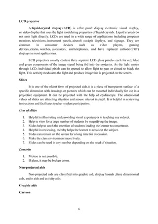 6 
LCD projector 
A liquid-crystal display (LCD) is a flat panel display, electronic visual display, 
or video display that uses the light modulating properties of liquid crystals. Liquid crystals do 
not emit light directly. LCDs are used in a wide range of applications including computer 
monitors, televisions, instrument panels, aircraft cockpit displays, and signage. They are 
common in consumer devices such as video players, gaming 
devices, clocks, watches, calculators, and telephones, and have replaced cathode (CRT) 
displays in most applications. 
LCD projectors usually contain three separate LCD glass panels- each for red, blue 
and green components of the image signal being fed into the projector. As the light passes 
through LCD, individual pixels can be opened to allow light to pass or closed to black the 
light. This activity modulates the light and produce image that is projected on the screen. 
Slides 
It is one of the oldest form of projected aids.it is a piece of transparent surface of a 
specific dimension with drawings or pictures which can be mounted individually for use in a 
projective equipment. It can be projected with the help of epidiascope. The educational 
values of slides are attracting attention and arouse interest in pupil. It is helpful in reviewing 
instructions and facilitates teacher student participation. 
Uses of slides 
1. Helpful in illustrating and providing visual experiences in teaching any subject. 
2. Help to view for a large number of students by magnifying the image. 
3. Slides help to catch the attention of students leading the learner to concentrate. 
4. Helpful in reviewing, thereby helps the learner to recollect the subject. 
5. Slides can remain on the screen for a long time for discussion. 
6. Make the class environment more lively. 
7. Slides can be used in any number depending on the need of situation. 
Demerits 
1. Motion is not possible. 
2. If glass, it may be broken down. 
Non-projected aids 
Non-projected aids are classified into graphic aid, display boards ,three dimensional 
aids, audio aids and activity aids. 
Graphic aids 
Cartoon 
 