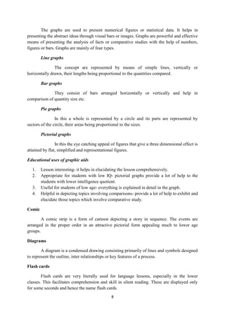 The graphs are used to present numerical figures or statistical data. It helps in 
presenting the abstract ideas through visual bars or images. Graphs are powerful and effective 
means of presenting the analysis of facts or comparative studies with the help of numbers, 
figures or bars. Graphs are mainly of four types. 
8 
Line graphs 
The concept are represented by means of simple lines, vertically or 
horizontally drawn, their lengths being proportional to the quantities compared. 
Bar graphs 
They consist of bars arranged horizontally or vertically and help in 
comparison of quantity size etc. 
Pie graphs 
In this a whole is represented by a circle and its parts are represented by 
sectors of the circle, their areas being proportional to the sizes. 
Pictorial graphs 
In this the eye catching appeal of figures that give a three dimensional effect is 
attained by flat, simplified and representational figures. 
Educational uses of graphic aids 
1. Lesson interesting- it helps in elucidating the lesson comprehensively. 
2. Appropriate for students with low IQ- pictorial graphs provide a lot of help to the 
students with lower intelligence quotient. 
3. Useful for students of low age- everything is explained in detail in the graph. 
4. Helpful in depicting topics involving comparisons- provide a lot of help to exhibit and 
elucidate those topics which involve comparative study. 
Comic 
A comic strip is a form of cartoon depicting a story in sequence. The events are 
arranged in the proper order in an attractive pictorial form appealing much to lower age 
groups. 
Diagrams 
A diagram is a condensed drawing consisting primarily of lines and symbols designed 
to represent the outline, inter relationships or key features of a process. 
Flash cards 
Flash cards are very literally used for language lessons, especially in the lower 
classes. This facilitates comprehension and skill in silent reading. These are displayed only 
for some seconds and hence the name flash cards. 
 