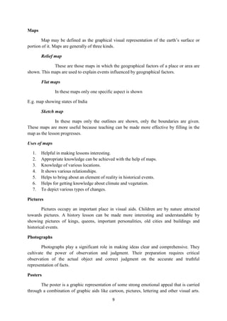 9 
Maps 
Map may be defined as the graphical visual representation of the earth’s surface or 
portion of it. Maps are generally of three kinds. 
Relief map 
These are those maps in which the geographical factors of a place or area are 
shown. This maps are used to explain events influenced by geographical factors. 
Flat maps 
In these maps only one specific aspect is shown 
E.g. map showing states of India 
Sketch map 
In these maps only the outlines are shown, only the boundaries are given. 
These maps are more useful because teaching can be made more effective by filling in the 
map as the lesson progresses. 
Uses of maps 
1. Helpful in making lessons interesting. 
2. Appropriate knowledge can be achieved with the help of maps. 
3. Knowledge of various locations. 
4. It shows various relationships. 
5. Helps to bring about an element of reality in historical events. 
6. Helps for getting knowledge about climate and vegetation. 
7. To depict various types of changes. 
Pictures 
Pictures occupy an important place in visual aids. Children are by nature attracted 
towards pictures. A history lesson can be made more interesting and understandable by 
showing pictures of kings, queens, important personalities, old cities and buildings and 
historical events. 
Photographs 
Photographs play a significant role in making ideas clear and comprehensive. They 
cultivate the power of observation and judgment. Their preparation requires critical 
observation of the actual object and correct judgment on the accurate and truthful 
representation of facts. 
Posters 
The poster is a graphic representation of some strong emotional appeal that is carried 
through a combination of graphic aids like cartoon, pictures, lettering and other visual arts. 
 