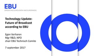 Technology Update:
Future of Broadcast
according to EBU
Egon Verharen
Mgr R&D, NPO
chair EBU Technisch Comite
7 september 2017
 