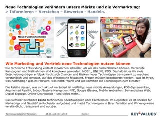 Seite 2Technology Update für Marketeers 28.10. und 18.11.2013
Neue Technologien verändern unsere Märkte und die Vermarktung:
> Informieren – Verstehen – Bewerten - Handeln.
Wie Marketing und Vertrieb neue Technologien nutzen können
Die technische Entwicklung verläuft inzwischen schneller, als wir das nachvollziehen können. Verzahnte
Kampagnen und Maßnahmen sind komplexer geworden: MOBIL, ONLINE, POS. Deshalb ist es für viele
Entscheidungsträger erfolgskritisch, sich Chancen und Risiken neuer Technologien transparent zu machen:
verständlich und kompakt, auf das Wesentliche fokussiert. Fragen müssen beantwortet werden: Was ist Hype,
was nachhaltig? Was ist relevant, was nicht? Wann und wie kommen die Technologien zum Einsatz?
Die Palette dessen, was sich aktuell verändert ist vielfältig: neue mobile Anwendungen, POS-Systematiken,
Augmented Reality, Indoor/Instore Navigation, NFC, Google Glasses, Mobile Webseiten, Semantisches Web,
Digital Signage, Online-Distribution – und vieles mehr…
Das Seminar beinhaltet keine technischen Spezifikationen oder Fachtermini. Im Gegenteil: es ist speziell für
Marketing- und Geschäftsentscheider aufgebaut und macht Technologien in Ihrer Funktion und Wirkungsweise
verständlich, transparent und nutzbar.
Neue Funktionalitäten
 