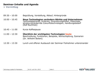 Seite 3Technology Update für Marketeers
Seminar-Inhalte und Agenda
> Vormittag
09:30 – 10:00 Begrüßung, Vorstellung, Ablauf, Hintergründe
10:00 – 10:45 Neue Technologien verändern Märkte und Unternehmen
Technologietrends, Kriterien, Orientierungshilfen, Potenziale,
strukturverändernde Zukunftstechnologien, Handlungsbedarf
(Rolf Buchholz)
10:45 – 11:00 Kurze Kaffeepause
11:00 – 12:30 Überblick der wichtigsten Technologien heute
Beschreibung, Funktionen, Beispiele, Wertschöpfung, Szenarien
(Dr. Wilhelm Bielert)
12:30 – 13:30 Lunch und offener Austausch der Seminar-Teilnehmer untereinander
28.10. und 18.11.2013
 