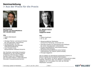 Seite 7Technology Update für Marketeers
Seminarleitung
> Aus der Praxis für die Praxis
Rolf Buchholz
Gründer und Geschäftsführer
KEY VALUES GmbH
Vita
> Diplom-Betriebswirt
> MBA
> Strategic Planner und Account Director
bei internationalen Unternehmen
> Europa-Manager bei Intel
> Geschäftsleitung internationale
Unternehmensberatung
> Vice President eines
börsennotierten Software-Konzerns
Herr Buchholz unterrichtet Innovation
Management an der Hamburg School
of Business Administration (HSBA).
Darüber hinaus ist er Mitbegründer
der Innovation Alliance, einem Netzwerk
führender Innovationsunternehmen.
Dr. Wilhelm Bielert
Principal
Capgemini GmbH
Vita
> Diplom-Kaufmann
> Dr. sc. pol.
> Wissenschaftlicher Mitarbeiter,
Lehrstuhl für Marketing, Universität Kiel
> Vertriebs-Direktor für Automatisierungs-Software
bei einem internationalen Unternehmen
> Europa Geschäftsführer eines börsennotierten
Software-Unternehmens
> Deutschland-Geschäftsführer eines Tochter-
Unternehmens von Viacom (Online Portale)
> Principal Capgemini
Herr Dr. Bielert ist international anerkannter Experte im
Bereich Digitale Kommunikation/Technologien.
Er hat in den letzten 10 Jahren zahlreiche Unternehmen dabei
begleitet, Wachstum über neue Medien zu generieren.
Capgemini ist in 44 Ländern mit mehr als 120.000
Mitarbeitern vertreten.
28.10. und 18.11.2013
 