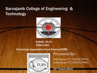 Sarvajanik College of Engineering & 
Technology 
Kshitij 2k14- 
Abhivyakti 
Technology Upgradation Fund Scheme(TUFS) 
Presented By:- 
Patil Mayur (TT,120420129016) 
Joshi Karan (TT,110420129008) 
21st march,2014 
 