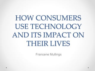 HOW CONSUMERS
USE TECHNOLOGY
AND ITS IMPACT ON
THEIR LIVES
Francene Mullings
 