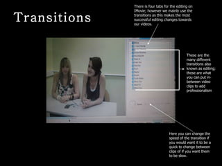 These are the many different transitions also known as editing; these are what you can put in-between video clips to add professionalism  There is four tabs for the editing on IMovie; however we mainly use the transitions as this makes the most successful editing changes towards our videos. Here you can change the speed of the transition if you would want it to be a quick to change between clips of if you want them to be slow. Transitions 