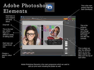This is the tool bar; where there is a different variety of editing tools.  This is the main product that has been developed. This is where we alter the different layers so we can place objects and titles over the top of each other.  Adobe Photoshop Elements is the main programme which we used to edit our print work including the poster as well.  Adobe Photoshop Elements Hand tool; to move objects and texts about. Crop tool Paint tool; can choose brush size. Choose a specific colour tool. This is the enhance tools; you can change brightness of the image and alter the contrast. 