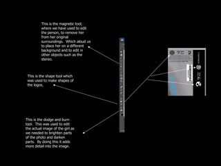 This is the magnetic tool; where we have used to edit the person, to remove her from her original surroundings.  Which aloud us to place her on a different background and to edit in other objects such as the stereo. This is the shape tool which was used to make shapes of the logos.  This is the dodge and burn tool.  This was used to edit the actual image of the girl as we needed to brighten parts of the photo and darken parts.  By doing this it adds more detail into the image. 