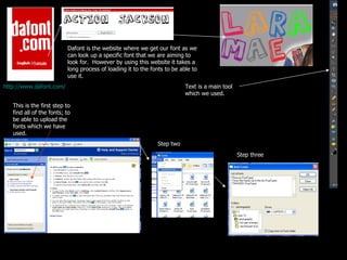 http://www.dafont.com/   Dafont is the website where we get our font as we can look up a specific font that we are aiming to look for.  However by using this website it takes a long process of loading it to the fonts to be able to use it. Text is a main tool which we used. This is the first step to find all of the fonts; to be able to upload the fonts which we have used. Step two Step three 