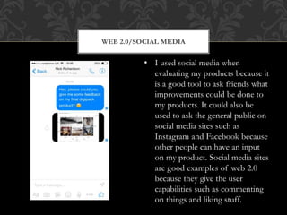 WEB 2.0/SOCIAL MEDIA
• I used social media when
evaluating my products because it
is a good tool to ask friends what
improvements could be done to
my products. It could also be
used to ask the general public on
social media sites such as
Instagram and Facebook because
other people can have an input
on my product. Social media sites
are good examples of web 2.0
because they give the user
capabilities such as commenting
on things and liking stuff.
 