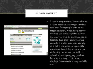 SURVEY MONKEY
• I used survey monkey because it was
a quick and easy way to get product
feedback from people with in my
target audience. When using survey
monkey you can design the survey
the way you want to and there are no
limits to how many questions you
can ask. It is also very user friendly
as it helps you when designing the
questions. I used this website when
evaluating my product as well as
when I was designing my product
because it is very efficient and it
displays the results in a very readable
way.
 